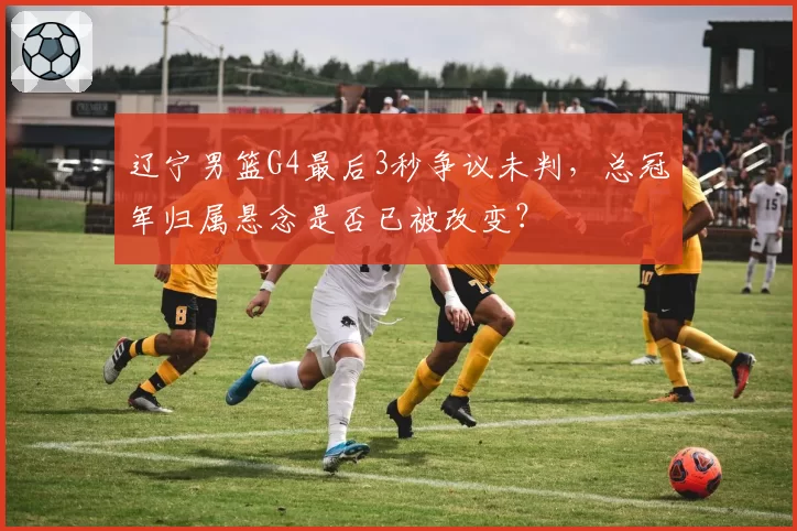 辽宁男篮G4最后3秒争议未判，总冠军归属悬念是否已被改变？