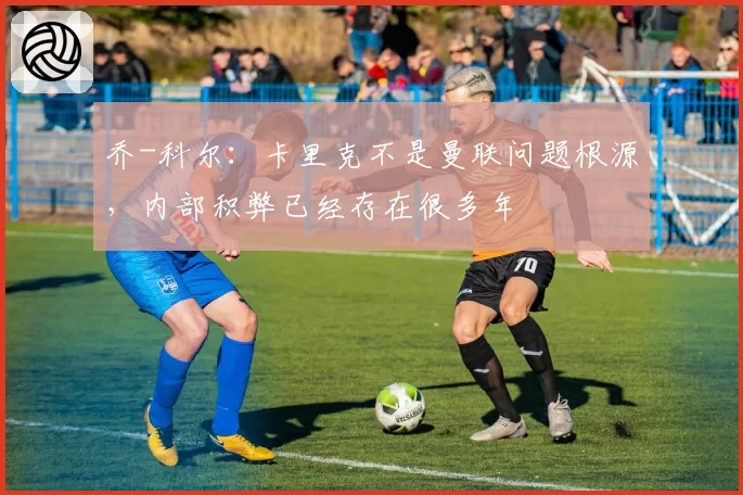 乔-科尔：卡里克不是曼联问题根源，内部积弊已经存在很多年