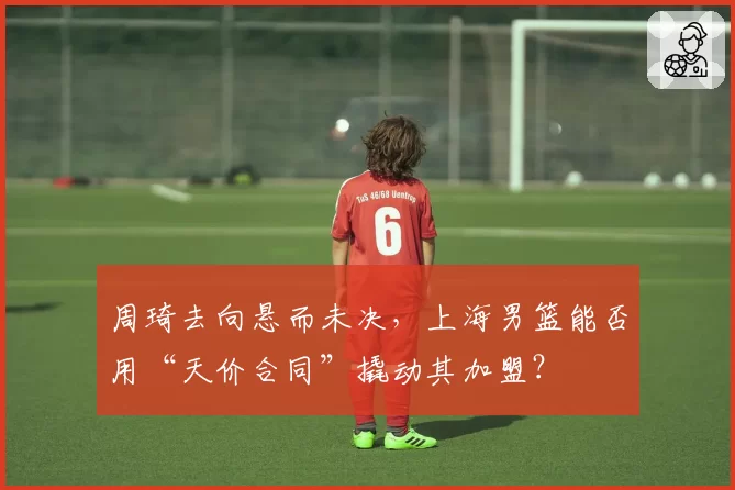 周琦去向悬而未决,上海男篮能否用“天价合同”撬动其加盟?