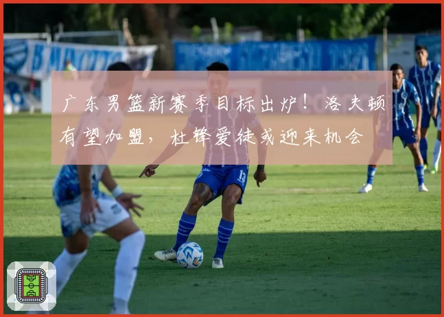 广东男篮新赛季目标出炉！洛夫顿有望加盟，杜锋爱徒或迎来机会