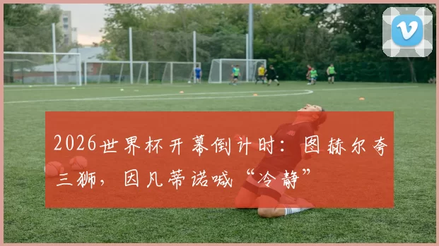 2026世界杯开幕倒计时：图赫尔夸三狮，因凡蒂诺喊“冷静”