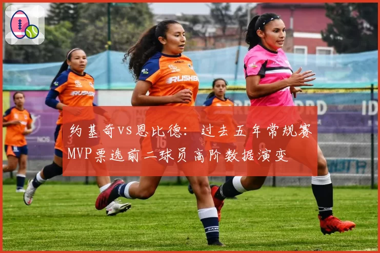 约基奇vs恩比德：过去五年常规赛MVP票选前二球员高阶数据演变