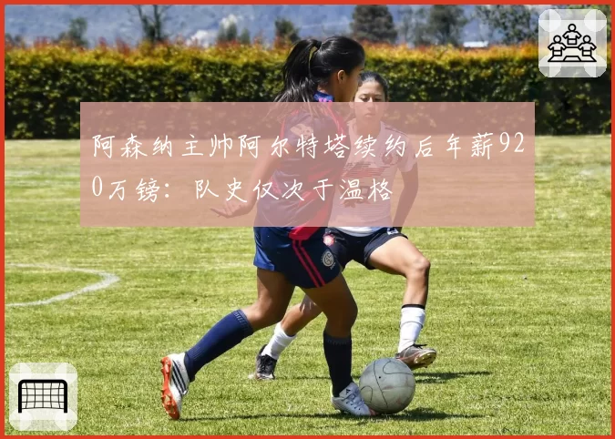阿森纳主帅阿尔特塔续约后年薪920万镑：队史仅次于温格