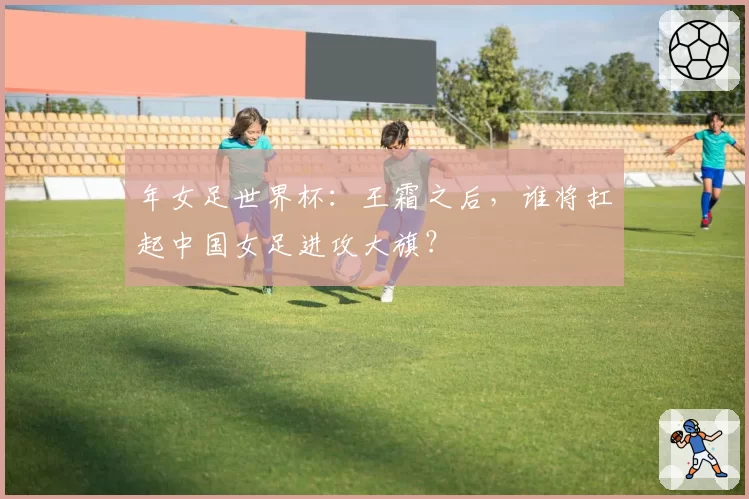 年女足世界杯:王霜之后,谁将扛起中国女足进攻大旗?