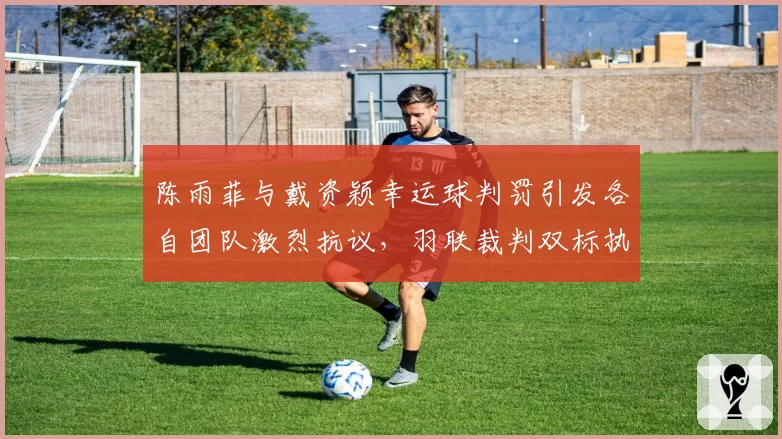 陈雨菲与戴资颖幸运球判罚引发各自团队激烈抗议，羽联裁判双标执法为何屡禁不止？