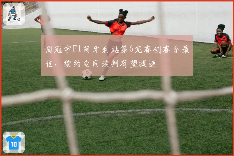 周冠宇F1匈牙利站第6完赛创赛季最佳,续约合同谈判有望提速