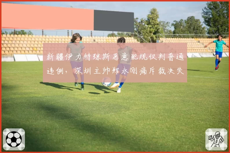 新疆伊力特琼斯恶意犯规仅判普通违例，深圳主帅郑永刚痛斥裁决失据