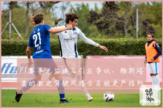F1赛事总监换届引发争议，维斯塔潘的激进驾驶风格会否被更严格约束？