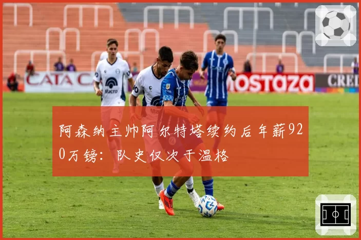 阿森纳主帅阿尔特塔续约后年薪920万镑：队史仅次于温格