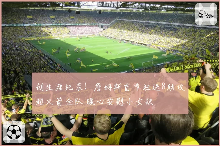 创生涯纪录！詹姆斯首节狂送8助攻超火箭全队 暖心安慰小女孩