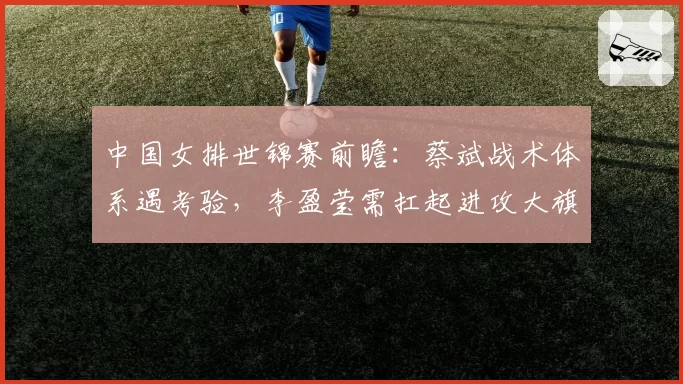 中国女排世锦赛前瞻:蔡斌战术体系遇考验,李盈莹需扛起进攻大旗