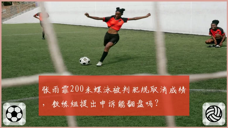 张雨霏200米蝶泳被判犯规取消成绩,教练组提出申诉能翻盘吗?