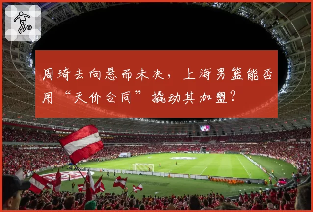 周琦去向悬而未决,上海男篮能否用“天价合同”撬动其加盟?