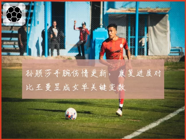 孙颖莎手腕伤情更新，康复进度对比王曼昱成女单关键变数