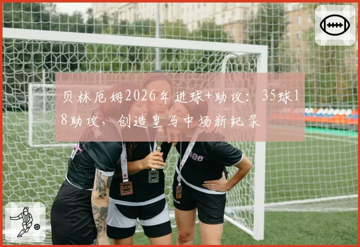 贝林厄姆2026年进球+助攻：35球18助攻，创造皇马中场新纪录