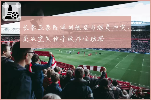 长春亚泰陈洋训练场与球员冲突，更衣室失控导致帅位动摇
