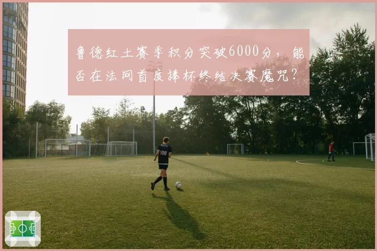 鲁德红土赛季积分突破6000分，能否在法网首度捧杯终结决赛魔咒？