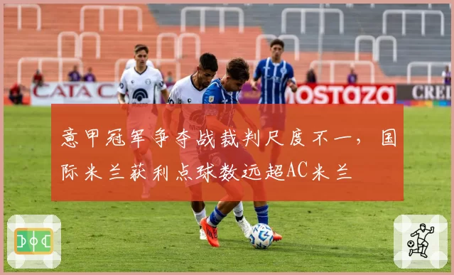 意甲冠军争夺战裁判尺度不一,国际米兰获利点球数远超AC米兰