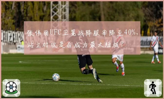 张伟丽UFC卫冕战降服率降至40%，站立对攻是否成为最大短板？