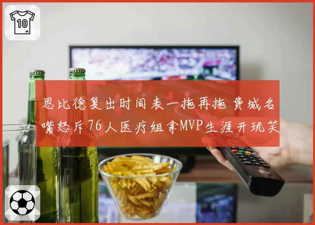 恩比德复出时间表一拖再拖 费城名嘴怒斥76人医疗组拿MVP生涯开玩笑