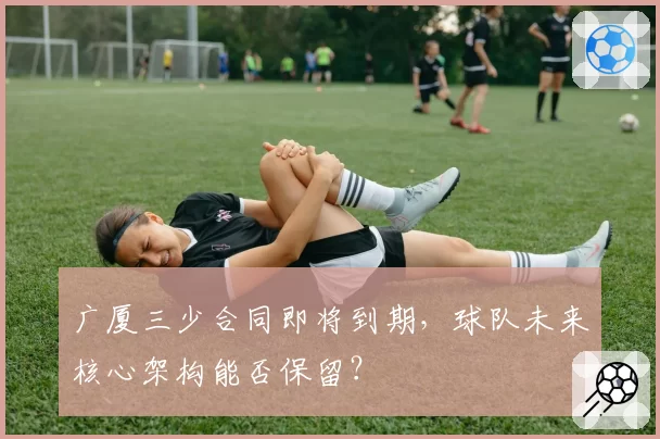 广厦三少合同即将到期，球队未来核心架构能否保留？
