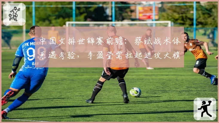 中国女排世锦赛前瞻:蔡斌战术体系遇考验,李盈莹需扛起进攻大旗