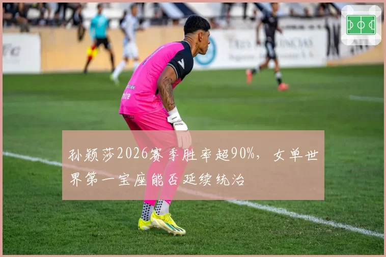 孙颖莎2026赛季胜率超90%,女单世界第一宝座能否延续统治