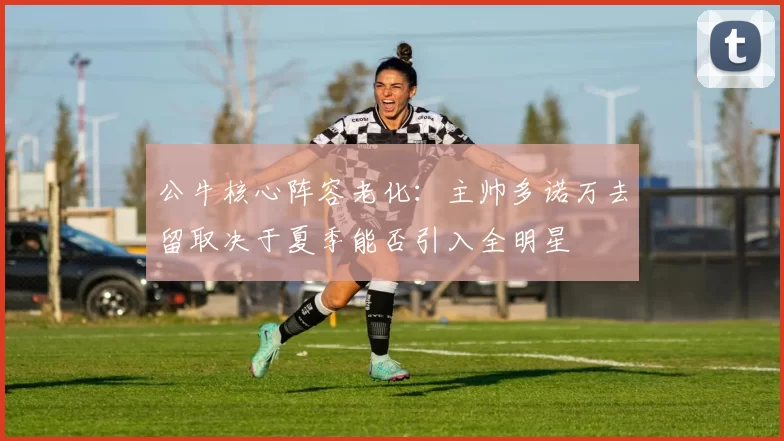 公牛核心阵容老化：主帅多诺万去留取决于夏季能否引入全明星