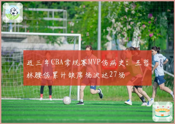 近三年CBA常规赛MVP伤病史：王哲林腰伤累计缺席场次达27场