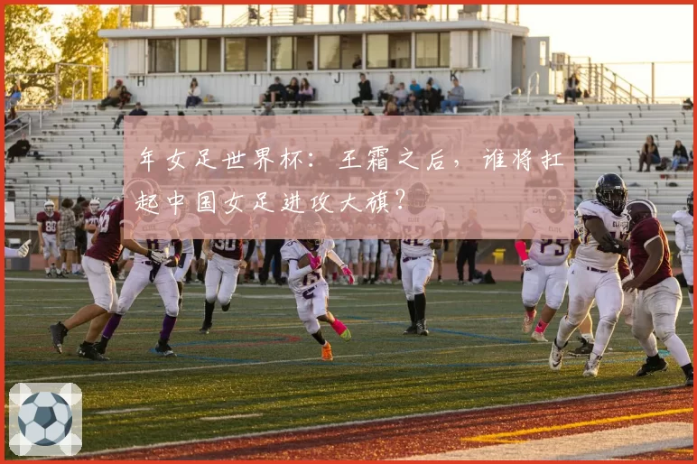 年女足世界杯:王霜之后,谁将扛起中国女足进攻大旗?