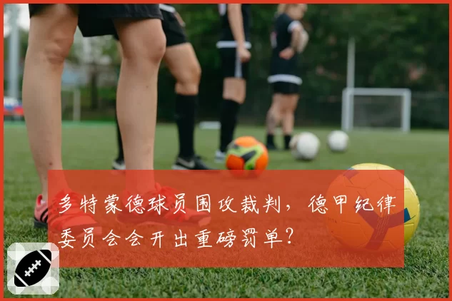 多特蒙德球员围攻裁判，德甲纪律委员会会开出重磅罚单？