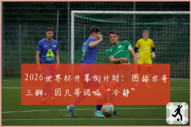2026世界杯开幕倒计时：图赫尔夸三狮，因凡蒂诺喊“冷静”