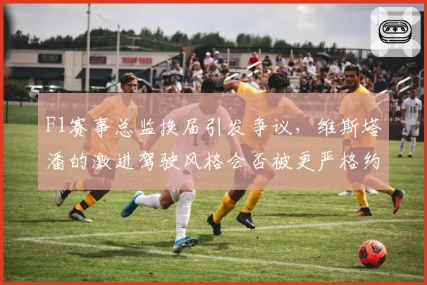 F1赛事总监换届引发争议，维斯塔潘的激进驾驶风格会否被更严格约束？