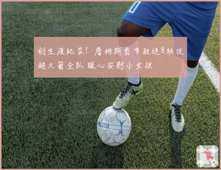 创生涯纪录！詹姆斯首节狂送8助攻超火箭全队 暖心安慰小女孩