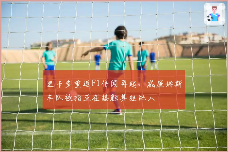 里卡多重返F1传闻再起，威廉姆斯车队被指正在接触其经纪人