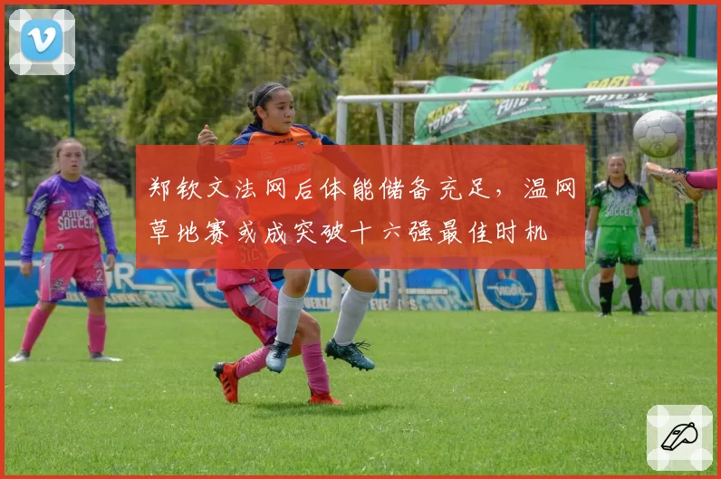 郑钦文法网后体能储备充足,温网草地赛或成突破十六强最佳时机