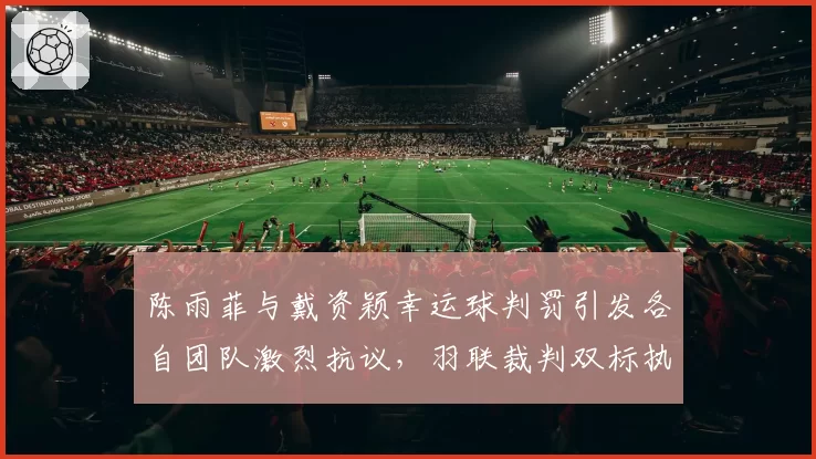 陈雨菲与戴资颖幸运球判罚引发各自团队激烈抗议，羽联裁判双标执法为何屡禁不止？
