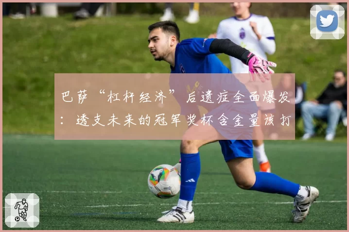 巴萨“杠杆经济”后遗症全面爆发：透支未来的冠军奖杯含金量该打几折？