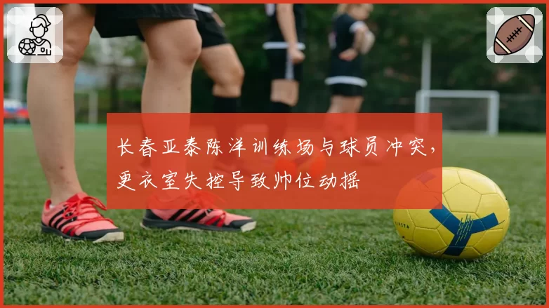 长春亚泰陈洋训练场与球员冲突，更衣室失控导致帅位动摇
