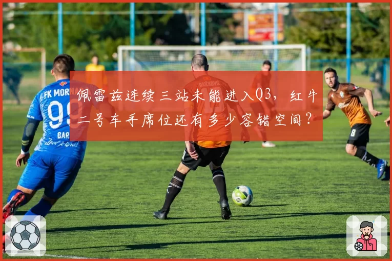 佩雷兹连续三站未能进入Q3，红牛二号车手席位还有多少容错空间？