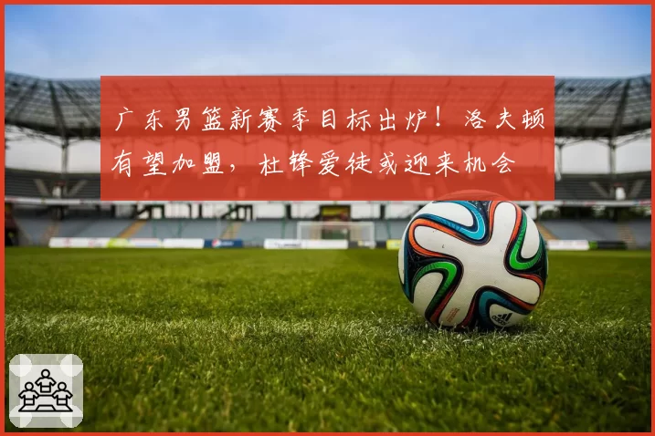 广东男篮新赛季目标出炉！洛夫顿有望加盟，杜锋爱徒或迎来机会