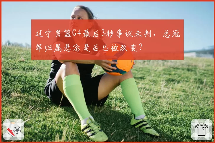 辽宁男篮G4最后3秒争议未判，总冠军归属悬念是否已被改变？