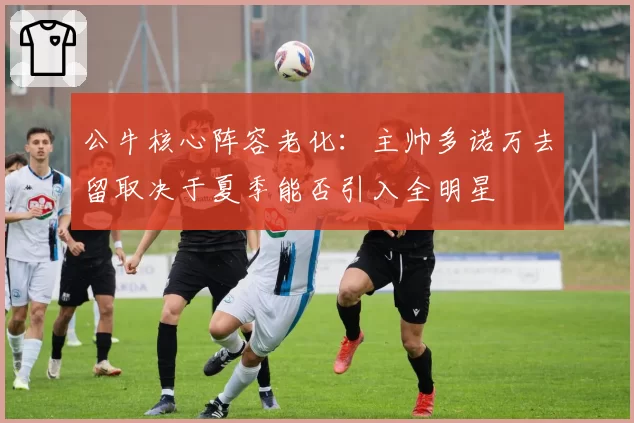 公牛核心阵容老化：主帅多诺万去留取决于夏季能否引入全明星