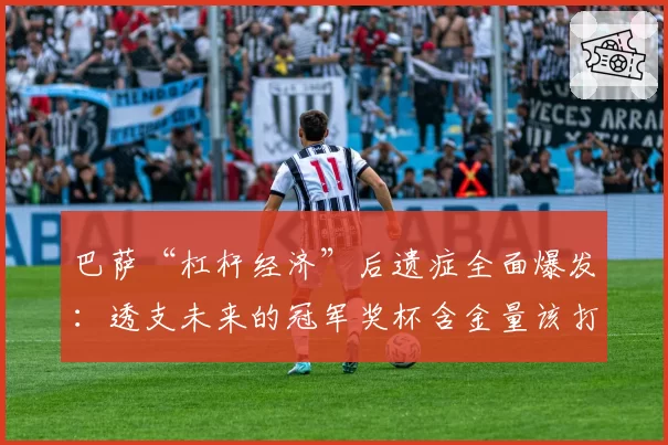 巴萨“杠杆经济”后遗症全面爆发：透支未来的冠军奖杯含金量该打几折？