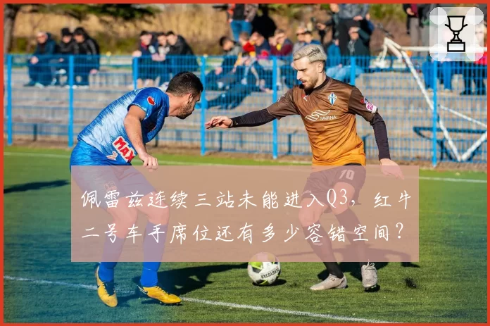 佩雷兹连续三站未能进入Q3，红牛二号车手席位还有多少容错空间？