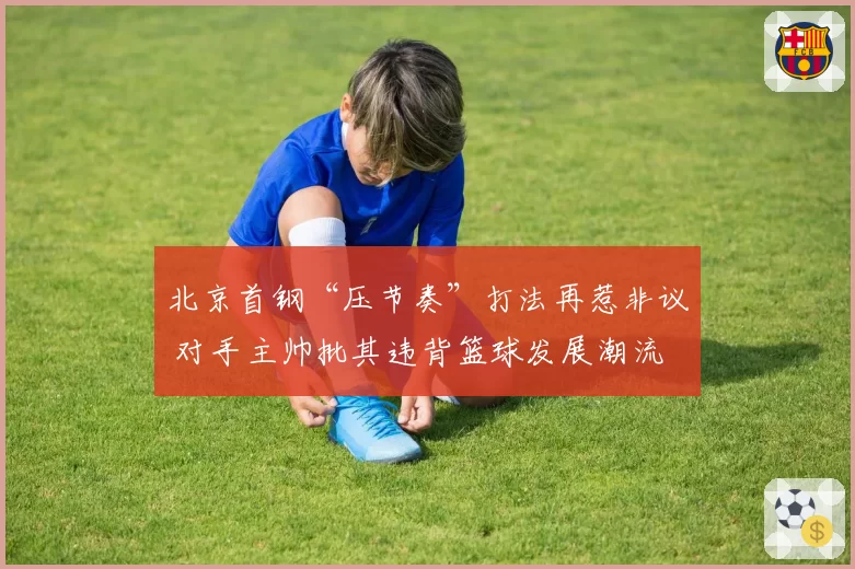 北京首钢“压节奏”打法再惹非议 对手主帅批其违背篮球发展潮流