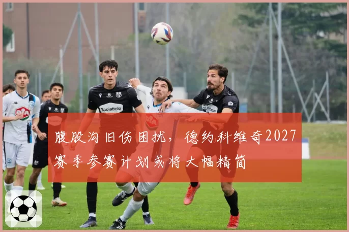 腹股沟旧伤困扰,德约科维奇2027赛季参赛计划或将大幅精简