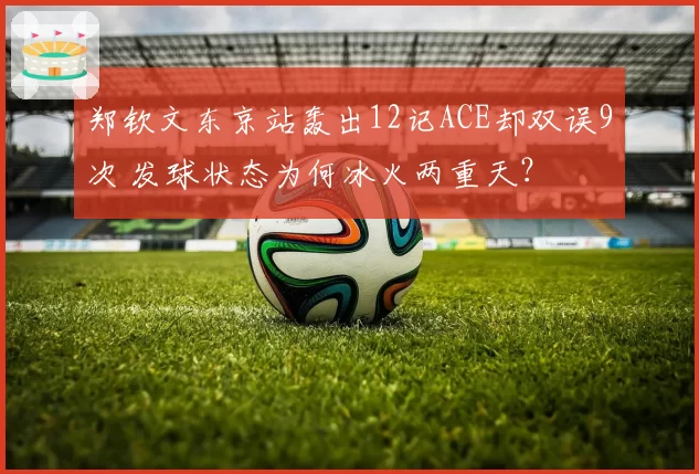 郑钦文东京站轰出12记ACE却双误9次 发球状态为何冰火两重天?