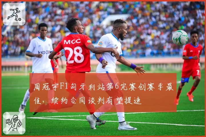 周冠宇F1匈牙利站第6完赛创赛季最佳,续约合同谈判有望提速