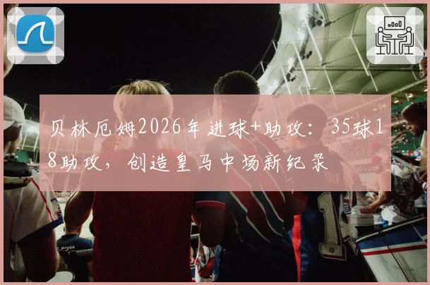贝林厄姆2026年进球+助攻：35球18助攻，创造皇马中场新纪录